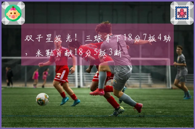 双子星发光！三球拿下18分7板4助，米勒贡献18分5板3断