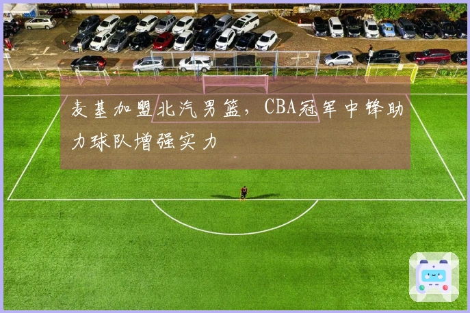 麦基加盟北汽男篮，CBA冠军中锋助力球队增强实力