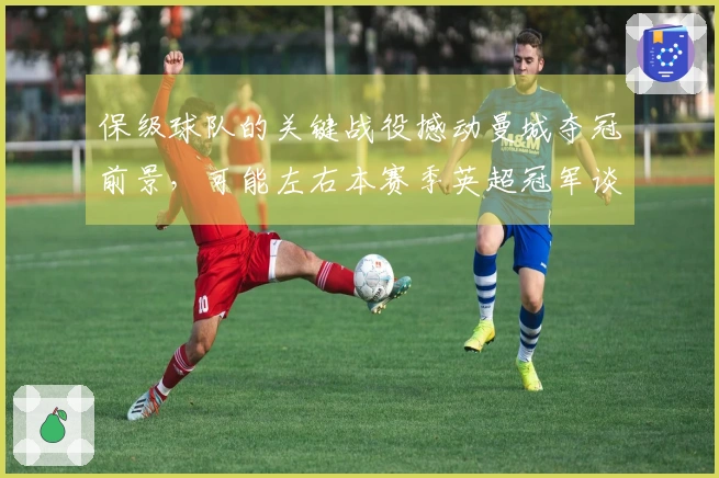 保级球队的关键战役撼动曼城夺冠前景，可能左右本赛季英超冠军谈判