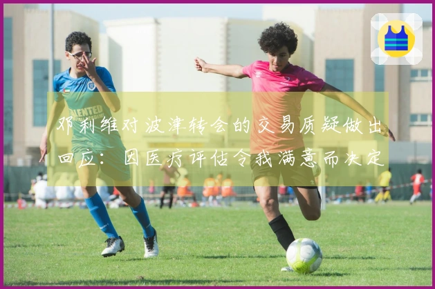 邓利维对波津转会的交易质疑做出回应：因医疗评估令我满意而决定交易