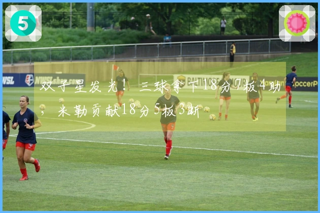 双子星发光！三球拿下18分7板4助，米勒贡献18分5板3断