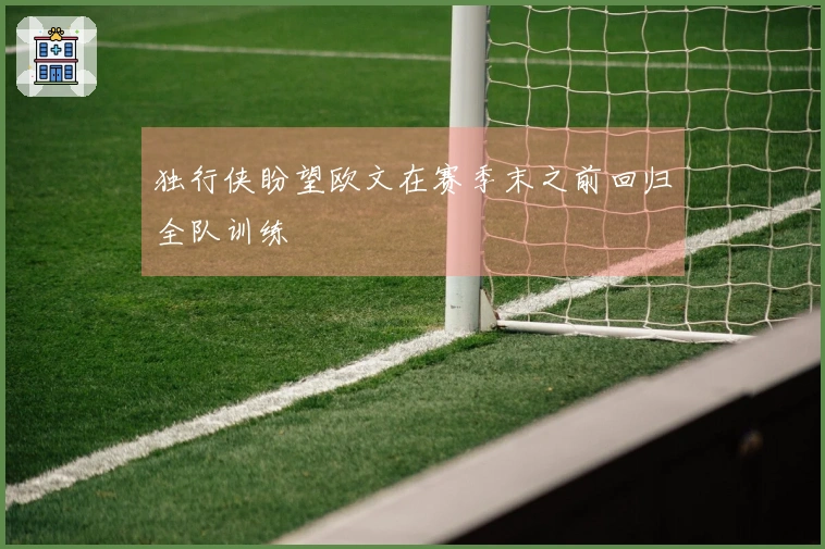 独行侠盼望欧文在赛季末之前回归全队训练