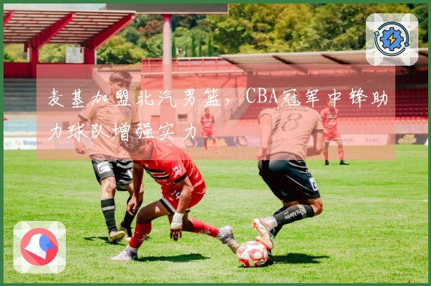 麦基加盟北汽男篮，CBA冠军中锋助力球队增强实力