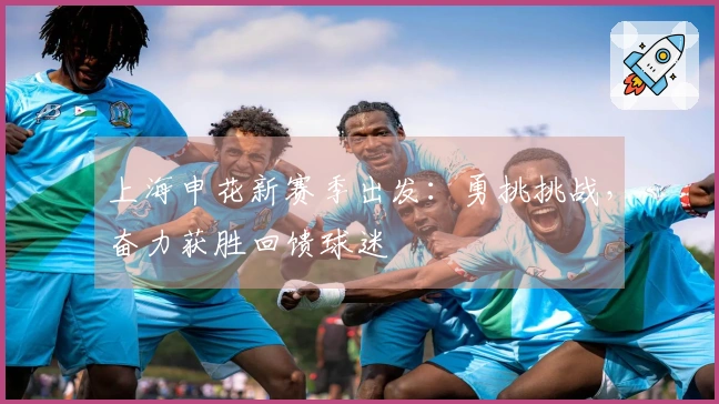 上海申花新赛季出发：勇挑挑战，奋力获胜回馈球迷