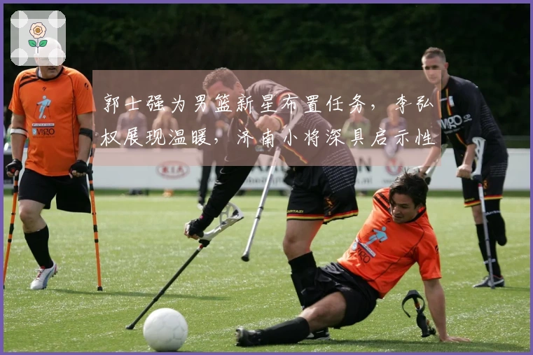 郭士强为男篮新星布置任务，李弘权展现温暖，济南小将深具启示性