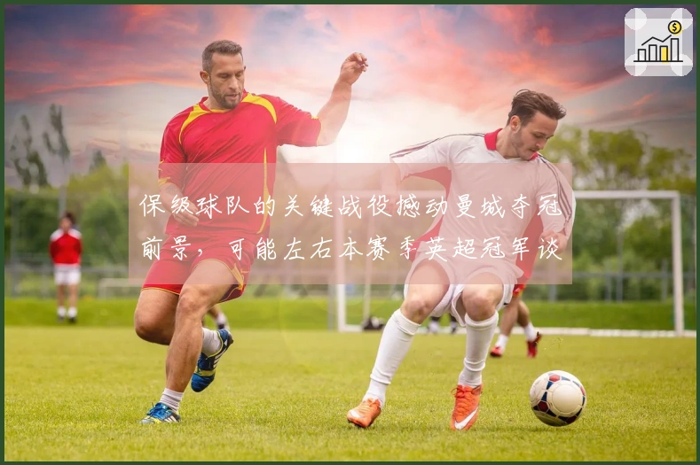 保级球队的关键战役撼动曼城夺冠前景，可能左右本赛季英超冠军谈判