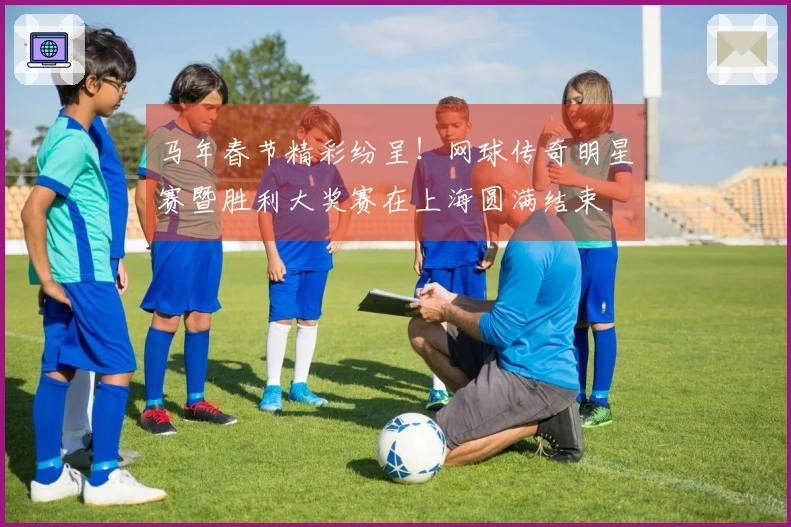 马年春节精彩纷呈！网球传奇明星赛暨胜利大奖赛在上海圆满结束
