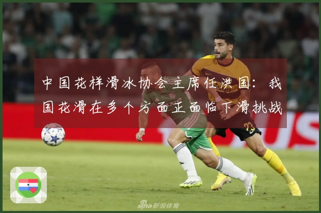 中国花样滑冰协会主席任洪国：我国花滑在多个方面正面临下滑挑战