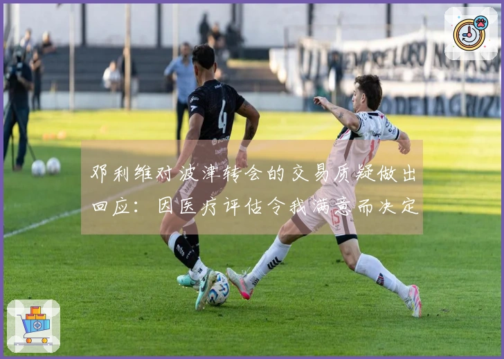邓利维对波津转会的交易质疑做出回应：因医疗评估令我满意而决定交易