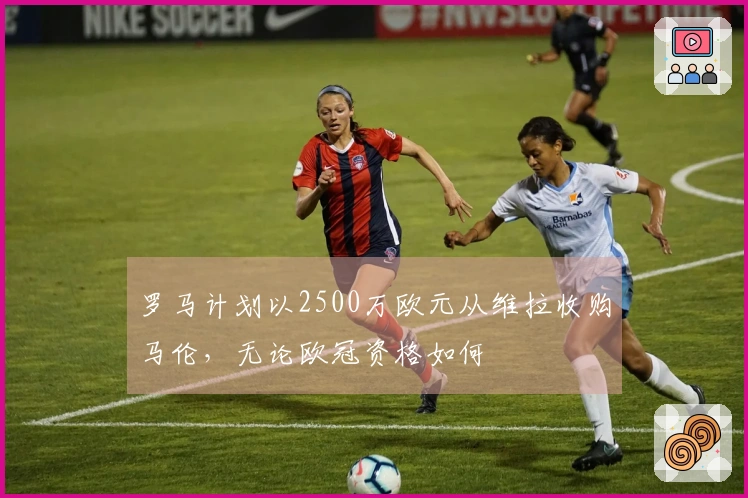 罗马计划以2500万欧元从维拉收购马伦，无论欧冠资格如何