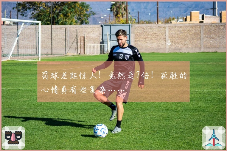 罚球差距惊人！竟然是7倍！获胜的心情真有些复杂……