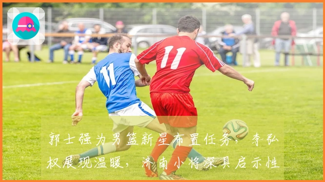 郭士强为男篮新星布置任务，李弘权展现温暖，济南小将深具启示性