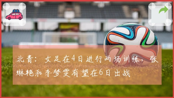北青：女足在4日进行两场训练，张琳艳和李梦雯有望在6日出战