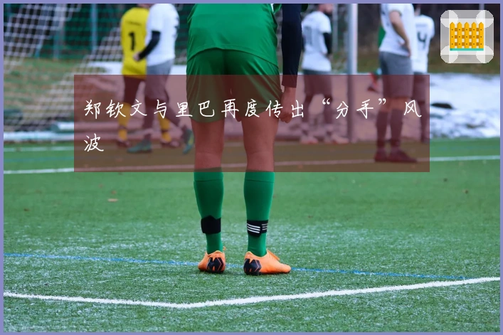 郑钦文与里巴再度传出“分手”风波