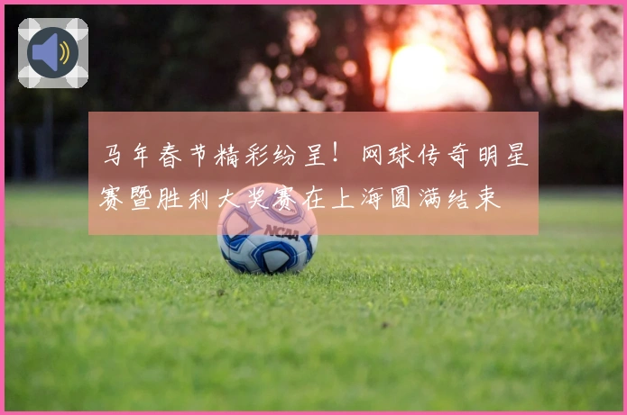 马年春节精彩纷呈！网球传奇明星赛暨胜利大奖赛在上海圆满结束