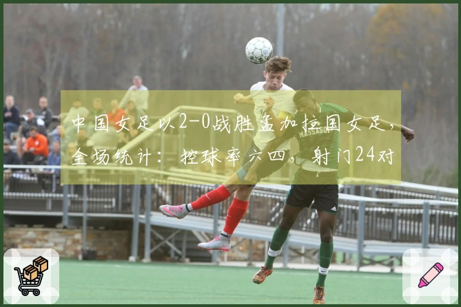 中国女足以2-0战胜孟加拉国女足，全场统计：控球率六四，射门24对8