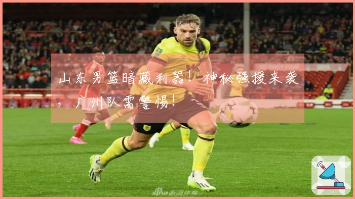 山东男篮暗藏利器！神秘强援来袭，广州队需警惕！