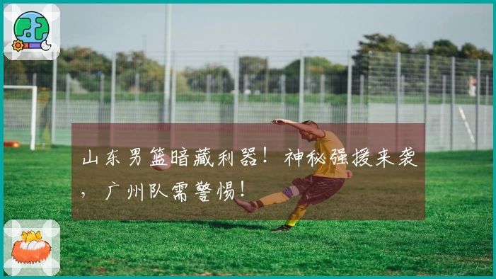 山东男篮暗藏利器！神秘强援来袭，广州队需警惕！